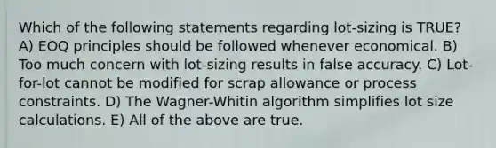 Which of the following statements regarding lot-sizing is TRUE? A) EOQ principles should be followed whenever economical. B) Too much concern with lot-sizing results in false accuracy. C) Lot-for-lot cannot be modified for scrap allowance or process constraints. D) The Wagner-Whitin algorithm simplifies lot size calculations. E) All of the above are true.