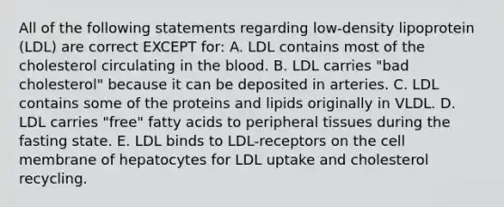 All of the following statements regarding low-density lipoprotein (LDL) are correct EXCEPT for: A. LDL contains most of the cholesterol circulating in the blood. B. LDL carries "bad cholesterol" because it can be deposited in arteries. C. LDL contains some of the proteins and lipids originally in VLDL. D. LDL carries "free" fatty acids to peripheral tissues during the fasting state. E. LDL binds to LDL-receptors on the cell membrane of hepatocytes for LDL uptake and cholesterol recycling.