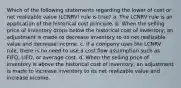 Which of the following statements regarding the lower of cost or net realizable value (LCNRV) rule is true? a. The LCNRV rule is an application of the historical cost principle. b. When the selling price of inventory drops below the historical cost of inventory, an adjustment is made to decrease inventory to its net realizable value and decrease income. c. If a company uses the LCNRV rule, there is no need to use a cost flow assumption such as FIFO, LIFO, or average cost. d. When the selling price of inventory is above the historical cost of inventory, an adjustment is made to increase inventory to its net realizable value and increase income.