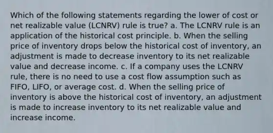 Which of the following statements regarding the lower of cost or net realizable value (LCNRV) rule is true? a. The LCNRV rule is an application of the historical cost principle. b. When the selling price of inventory drops below the historical cost of inventory, an adjustment is made to decrease inventory to its net realizable value and decrease income. c. If a company uses the LCNRV rule, there is no need to use a cost flow assumption such as FIFO, LIFO, or average cost. d. When the selling price of inventory is above the historical cost of inventory, an adjustment is made to increase inventory to its net realizable value and increase income.