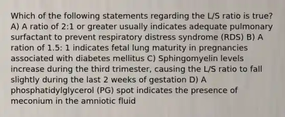 Which of the following statements regarding the L/S ratio is true? A) A ratio of 2:1 or greater usually indicates adequate pulmonary surfactant to prevent respiratory distress syndrome (RDS) B) A ration of 1.5: 1 indicates fetal lung maturity in pregnancies associated with diabetes mellitus C) Sphingomyelin levels increase during the third trimester, causing the L/S ratio to fall slightly during the last 2 weeks of gestation D) A phosphatidylglycerol (PG) spot indicates the presence of meconium in the amniotic fluid