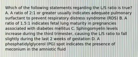 Which of the following statements regarding the L/S ratio is true? A. A ratio of 2:1 or greater usually indicates adequate pulmonary surfactant to prevent respiratory distress syndrome (RDS) B. A ratio of 1.5:1 indicates fetal lung maturity in pregnancies associated with diabetes mellitus C. Sphingomyelin levels increase during the third trimester, causing the L/S ratio to fall slightly during the last 2 weeks of gestation D. A phosphatidylglycerol (PG) spot indicates the presence of meconium in the amniotic fluid