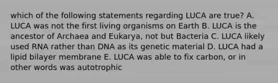 which of the following statements regarding LUCA are true? A. LUCA was not the first living organisms on Earth B. LUCA is the ancestor of Archaea and Eukarya, not but Bacteria C. LUCA likely used RNA rather than DNA as its genetic material D. LUCA had a lipid bilayer membrane E. LUCA was able to fix carbon, or in other words was autotrophic