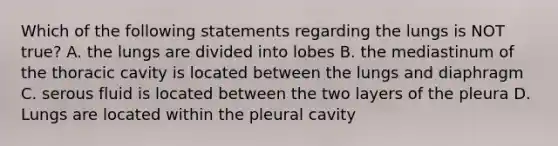 Which of the following statements regarding the lungs is NOT true? A. the lungs are divided into lobes B. the mediastinum of the thoracic cavity is located between the lungs and diaphragm C. serous fluid is located between the two layers of the pleura D. Lungs are located within the pleural cavity