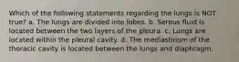 Which of the following statements regarding the lungs is NOT true? a. The lungs are divided into lobes. b. Serous fluid is located between the two layers of the pleura. c. Lungs are located within the pleural cavity. d. The mediastinum of the thoracic cavity is located between the lungs and diaphragm.