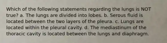 Which of the following statements regarding the lungs is NOT true? a. The lungs are divided into lobes. b. Serous fluid is located between the two layers of the pleura. c. Lungs are located within the pleural cavity. d. The mediastinum of the thoracic cavity is located between the lungs and diaphragm.