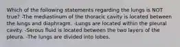 Which of the following statements regarding the lungs is NOT true? -The mediastinum of the thoracic cavity is located between the lungs and diaphragm. -Lungs are located within the pleural cavity. -Serous fluid is located between the two layers of the pleura. -The lungs are divided into lobes.