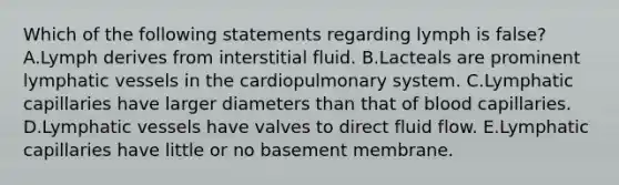 Which of the following statements regarding lymph is false? A.Lymph derives from interstitial fluid. B.Lacteals are prominent lymphatic vessels in the cardiopulmonary system. C.Lymphatic capillaries have larger diameters than that of blood capillaries. D.Lymphatic vessels have valves to direct fluid flow. E.Lymphatic capillaries have little or no basement membrane.