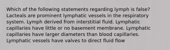 Which of the following statements regarding lymph is false? Lacteals are prominent lymphatic vessels in the respiratory system. Lymph derived from interstitial fluid. Lymphatic capillaries have little or no basement membrane. Lymphatic capillaries have larger diameters than blood capillaries. Lymphatic vessels have valves to direct fluid flow