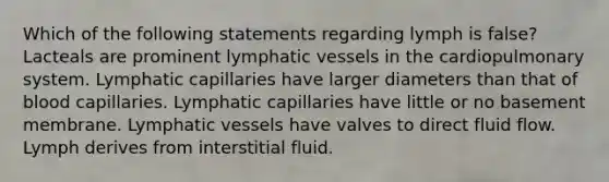 Which of the following statements regarding lymph is false? Lacteals are prominent lymphatic vessels in the cardiopulmonary system. Lymphatic capillaries have larger diameters than that of blood capillaries. Lymphatic capillaries have little or no basement membrane. Lymphatic vessels have valves to direct fluid flow. Lymph derives from interstitial fluid.