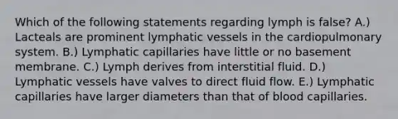 Which of the following statements regarding lymph is false? A.) Lacteals are prominent <a href='https://www.questionai.com/knowledge/ki6sUebkzn-lymphatic-vessels' class='anchor-knowledge'>lymphatic vessels</a> in the cardiopulmonary system. B.) Lymphatic capillaries have little or no basement membrane. C.) Lymph derives from interstitial fluid. D.) Lymphatic vessels have valves to direct fluid flow. E.) Lymphatic capillaries have larger diameters than that of blood capillaries.