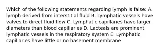 Which of the following statements regarding lymph is false: A. lymph derived from interstitial fluid B. <a href='https://www.questionai.com/knowledge/ki6sUebkzn-lymphatic-vessels' class='anchor-knowledge'>lymphatic vessels</a> have valves to direct fluid flow C. Lymphatic capillaries have larger diameters than blood capillaries D. Lacteals are prominent lymphatic vessels in the respiratory system E. Lymphatic capillaries have little or no basement membrane