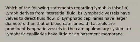 Which of the following statements regarding lymph is false? a) Lymph derives from interstitial fluid. b) Lymphatic vessels have valves to direct fluid flow. c) Lymphatic capillaries have larger diameters than that of blood capillaries. d) Lacteals are prominent lymphatic vessels in the cardiopulmonary system. e) Lymphatic capillaries have little or no basement membrane.