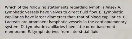 Which of the following statements regarding lymph is false? A. Lymphatic vessels have valves to direct fluid flow. B. Lymphatic capillaries have larger diameters than that of blood capillaries. C. Lacteals are prominent lymphatic vessels in the cardiopulmonary system. D. Lymphatic capillaries have little or no basement membrane. E. Lymph derives from interstitial fluid.