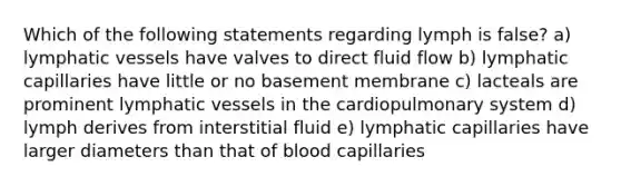 Which of the following statements regarding lymph is false? a) lymphatic vessels have valves to direct fluid flow b) lymphatic capillaries have little or no basement membrane c) lacteals are prominent lymphatic vessels in the cardiopulmonary system d) lymph derives from interstitial fluid e) lymphatic capillaries have larger diameters than that of blood capillaries