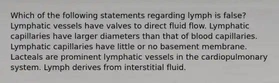 Which of the following statements regarding lymph is false? <a href='https://www.questionai.com/knowledge/ki6sUebkzn-lymphatic-vessels' class='anchor-knowledge'>lymphatic vessels</a> have valves to direct fluid flow. Lymphatic capillaries have larger diameters than that of blood capillaries. Lymphatic capillaries have little or no basement membrane. Lacteals are prominent lymphatic vessels in the cardiopulmonary system. Lymph derives from interstitial fluid.