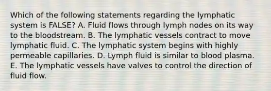 Which of the following statements regarding the lymphatic system is FALSE? A. Fluid flows through lymph nodes on its way to the bloodstream. B. The lymphatic vessels contract to move lymphatic fluid. C. The lymphatic system begins with highly permeable capillaries. D. Lymph fluid is similar to blood plasma. E. The lymphatic vessels have valves to control the direction of fluid flow.