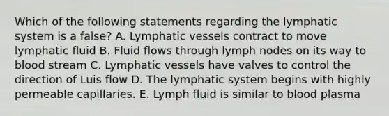 Which of the following statements regarding the lymphatic system is a false? A. Lymphatic vessels contract to move lymphatic fluid B. Fluid flows through lymph nodes on its way to blood stream C. Lymphatic vessels have valves to control the direction of Luis flow D. The lymphatic system begins with highly permeable capillaries. E. Lymph fluid is similar to blood plasma