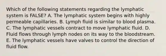 Which of the following statements regarding the lymphatic system is FALSE? A. The lymphatic system begins with highly permeable capillaries. B. Lymph fluid is similar to blood plasma. C. The lymphatic vessels contract to move lymphatic fluid. D. Fluid flows through lymph nodes on its way to the bloodstream. E. The lymphatic vessels have valves to control the direction of fluid flow.