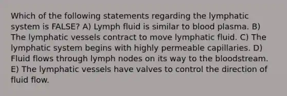 Which of the following statements regarding the lymphatic system is FALSE? A) Lymph fluid is similar to blood plasma. B) The lymphatic vessels contract to move lymphatic fluid. C) The lymphatic system begins with highly permeable capillaries. D) Fluid flows through lymph nodes on its way to the bloodstream. E) The lymphatic vessels have valves to control the direction of fluid flow.