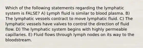 Which of the following statements regarding the lymphatic system is FALSE? A) Lymph fluid is similar to blood plasma. B) The lymphatic vessels contract to move lymphatic fluid. C) The lymphatic vessels have valves to control the direction of fluid flow. D) The lymphatic system begins with highly permeable capillaries. E) Fluid flows through lymph nodes on its way to the bloodstream.