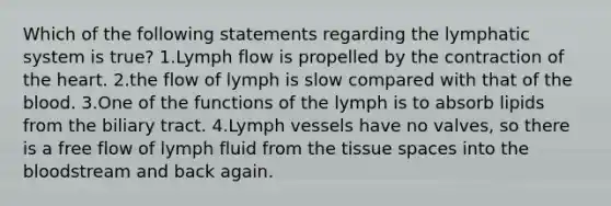 Which of the following statements regarding the lymphatic system is true? 1.Lymph flow is propelled by the contraction of the heart. 2.the flow of lymph is slow compared with that of the blood. 3.One of the functions of the lymph is to absorb lipids from the biliary tract. 4.Lymph vessels have no valves, so there is a free flow of lymph fluid from the tissue spaces into the bloodstream and back again.