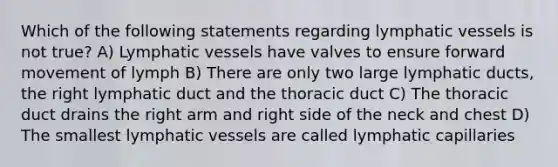 Which of the following statements regarding lymphatic vessels is not true? A) Lymphatic vessels have valves to ensure forward movement of lymph B) There are only two large lymphatic ducts, the right lymphatic duct and the thoracic duct C) The thoracic duct drains the right arm and right side of the neck and chest D) The smallest lymphatic vessels are called lymphatic capillaries