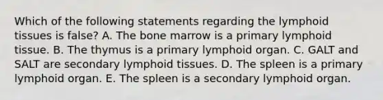 Which of the following statements regarding the lymphoid tissues is false? A. The bone marrow is a primary lymphoid tissue. B. The thymus is a primary lymphoid organ. C. GALT and SALT are secondary lymphoid tissues. D. The spleen is a primary lymphoid organ. E. The spleen is a secondary lymphoid organ.