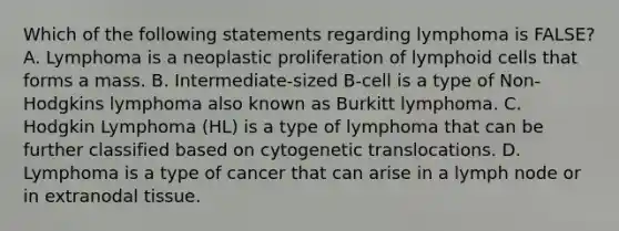 Which of the following statements regarding lymphoma is FALSE? A. Lymphoma is a neoplastic proliferation of lymphoid cells that forms a mass. B. Intermediate-sized B-cell is a type of Non-Hodgkins lymphoma also known as Burkitt lymphoma. C. Hodgkin Lymphoma (HL) is a type of lymphoma that can be further classified based on cytogenetic translocations. D. Lymphoma is a type of cancer that can arise in a lymph node or in extranodal tissue.