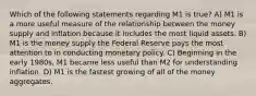 Which of the following statements regarding M1 is true? A) M1 is a more useful measure of the relationship between the money supply and inflation because it includes the most liquid assets. B) M1 is the money supply the Federal Reserve pays the most attention to in conducting monetary policy. C) Beginning in the early 1980s, M1 became less useful than M2 for understanding inflation. D) M1 is the fastest growing of all of the money aggregates.