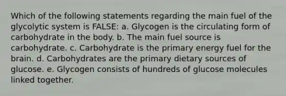 Which of the following statements regarding the main fuel of the glycolytic system is FALSE: a. Glycogen is the circulating form of carbohydrate in the body. b. The main fuel source is carbohydrate. c. Carbohydrate is the primary energy fuel for the brain. d. Carbohydrates are the primary dietary sources of glucose. e. Glycogen consists of hundreds of glucose molecules linked together.