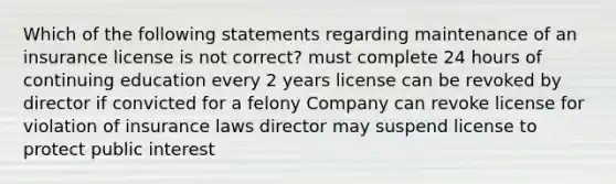 Which of the following statements regarding maintenance of an insurance license is not correct? must complete 24 hours of continuing education every 2 years license can be revoked by director if convicted for a felony Company can revoke license for violation of insurance laws director may suspend license to protect public interest