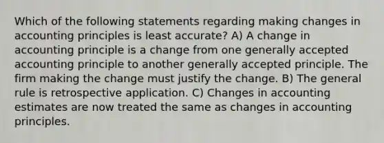 Which of the following statements regarding making changes in accounting principles is least accurate? A) A change in accounting principle is a change from one generally accepted accounting principle to another generally accepted principle. The firm making the change must justify the change. B) The general rule is retrospective application. C) Changes in accounting estimates are now treated the same as changes in accounting principles.