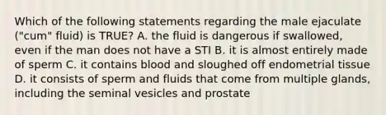 Which of the following statements regarding the male ejaculate ("cum" fluid) is TRUE? A. the fluid is dangerous if swallowed, even if the man does not have a STI B. it is almost entirely made of sperm C. it contains blood and sloughed off endometrial tissue D. it consists of sperm and fluids that come from multiple glands, including the seminal vesicles and prostate