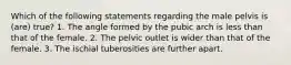 Which of the following statements regarding the male pelvis is (are) true? 1. The angle formed by the pubic arch is less than that of the female. 2. The pelvic outlet is wider than that of the female. 3. The ischial tuberosities are further apart.