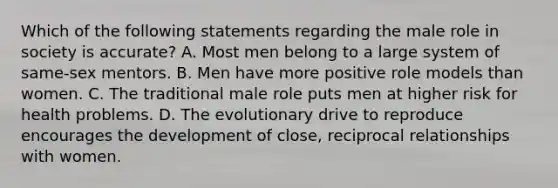 Which of the following statements regarding the male role in society is accurate? A. Most men belong to a large system of same-sex mentors. B. Men have more positive role models than women. C. The traditional male role puts men at higher risk for health problems. D. The evolutionary drive to reproduce encourages the development of close, reciprocal relationships with women.