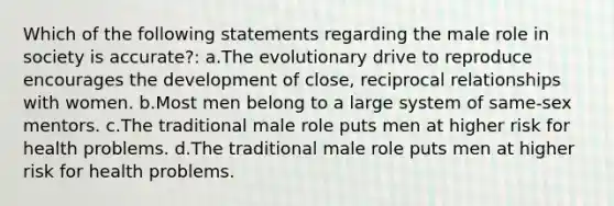 Which of the following statements regarding the male role in society is accurate?: a.The evolutionary drive to reproduce encourages the development of close, reciprocal relationships with women. b.Most men belong to a large system of same-sex mentors. c.The traditional male role puts men at higher risk for health problems. d.The traditional male role puts men at higher risk for health problems.