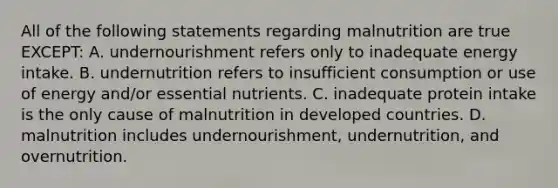 All of the following statements regarding malnutrition are true EXCEPT: A. undernourishment refers only to inadequate energy intake. B. undernutrition refers to insufficient consumption or use of energy and/or essential nutrients. C. inadequate protein intake is the only cause of malnutrition in developed countries. D. malnutrition includes undernourishment, undernutrition, and overnutrition.