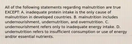 All of the following statements regarding malnutrition are true EXCEPT: A. inadequate protein intake is the only cause of malnutrition in developed countries. B. malnutrition includes undernourishment, undernutrition, and overnutrition. C. undernourishment refers only to inadequate energy intake. D. undernutrition refers to insufficient consumption or use of energy and/or essential nutrients.