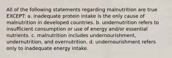 All of the following statements regarding malnutrition are true EXCEPT: a. inadequate protein intake is the only cause of malnutrition in developed countries. b. undernutrition refers to insufficient consumption or use of energy and/or essential nutrients. c. malnutrition includes undernourishment, undernutrition, and overnutrition. d. undernourishment refers only to inadequate energy intake.