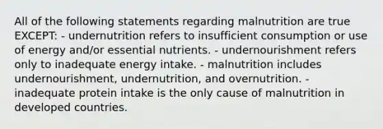 All of the following statements regarding malnutrition are true EXCEPT: - undernutrition refers to insufficient consumption or use of energy and/or essential nutrients. - undernourishment refers only to inadequate energy intake. - malnutrition includes undernourishment, undernutrition, and overnutrition. - inadequate protein intake is the only cause of malnutrition in developed countries.