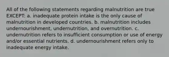 All of the following statements regarding malnutrition are true EXCEPT: a. inadequate protein intake is the only cause of malnutrition in developed countries. b. malnutrition includes undernourishment, undernutrition, and overnutrition. c. undernutrition refers to insufficient consumption or use of energy and/or essential nutrients. d. undernourishment refers only to inadequate energy intake.