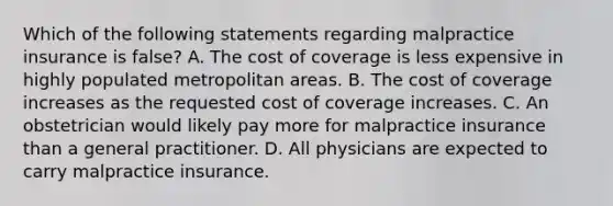 Which of the following statements regarding malpractice insurance is false? A. The cost of coverage is less expensive in highly populated metropolitan areas. B. The cost of coverage increases as the requested cost of coverage increases. C. An obstetrician would likely pay more for malpractice insurance than a general practitioner. D. All physicians are expected to carry malpractice insurance.