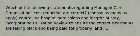 Which of the following statements regarding Managed Care Organizations cost reduction are correct? (choose as many as apply) controlling hospital admissions and lengths of stay, incorporating Utilization Review to ensure the correct treatments are taking place and being paid for properly, and ....