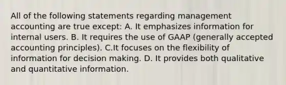 All of the following statements regarding management accounting are true except: A. It emphasizes information for internal users. B. It requires the use of GAAP (generally accepted accounting principles). C.It focuses on the flexibility of information for decision making. D. It provides both qualitative and quantitative information.