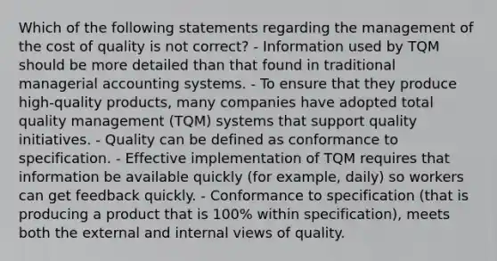 Which of the following statements regarding the management of the cost of quality is not correct? - Information used by TQM should be more detailed than that found in traditional managerial accounting systems. - To ensure that they produce high-quality products, many companies have adopted total quality management (TQM) systems that support quality initiatives. - Quality can be defined as conformance to specification. - Effective implementation of TQM requires that information be available quickly (for example, daily) so workers can get feedback quickly. - Conformance to specification (that is producing a product that is 100% within specification), meets both the external and internal views of quality.