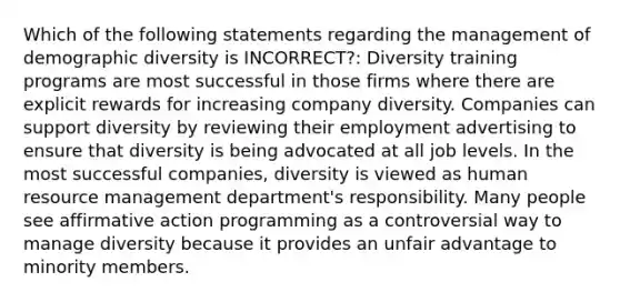 Which of the following statements regarding the management of demographic diversity is INCORRECT?: Diversity training programs are most successful in those firms where there are explicit rewards for increasing company diversity. Companies can support diversity by reviewing their employment advertising to ensure that diversity is being advocated at all job levels. In the most successful companies, diversity is viewed as human resource management department's responsibility. Many people see affirmative action programming as a controversial way to manage diversity because it provides an unfair advantage to minority members.