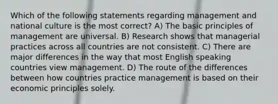 Which of the following statements regarding management and national culture is the most correct? A) The basic principles of management are universal. B) Research shows that managerial practices across all countries are not consistent. C) There are major differences in the way that most English speaking countries view management. D) The route of the differences between how countries practice management is based on their economic principles solely.