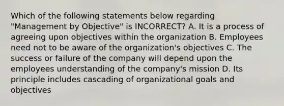 Which of the following statements below regarding "Management by Objective" is INCORRECT? A. It is a process of agreeing upon objectives within the organization B. Employees need not to be aware of the organization's objectives C. The success or failure of the company will depend upon the employees understanding of the company's mission D. Its principle includes cascading of organizational goals and objectives