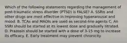 Which of the following statements regarding the management of post-traumatic stress disorder (PTSD) is FALSE? A. SSRIs and other drugs are most effective in improving hyperarousal and mood. B. TCAs and MAOIs are used as second-line agents C. An SSRI should be started at its lowest dose and gradually titrated. D. Prazosin should be started with a dose of 3-15 mg to increase its efficacy. E. Early treatment may prevent chronicity.